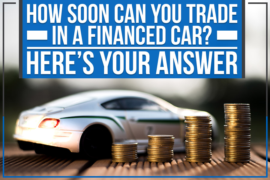 How Soon Can You Trade in a Financed Car? Here&rsquo;s Your Answer 